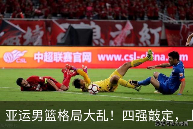 亚运男篮格局大乱！四强敲定，上届冠亚军出局，中国男篮全力冲金